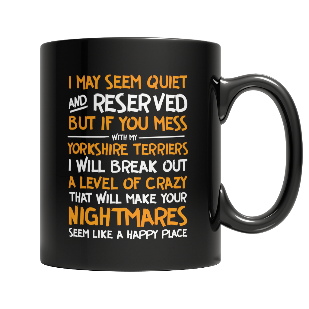 Limited Edition - I May Seem Quiet and Reserved But If You Mess With My Yorkshire Terriers I Will Break Out A Level of Crazy That Will Make Your Nightmares Seems Like A Happy Place